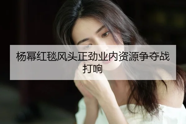 yang-mi-hong-tan-feng-tou-zheng-jin-ye-nei-zi-yuan-zheng-duo-zhan-da-xiang-2-566.jpg